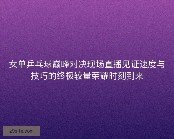 女单乒乓球巅峰对决现场直播见证速度与技巧的终极较量荣耀时刻到来