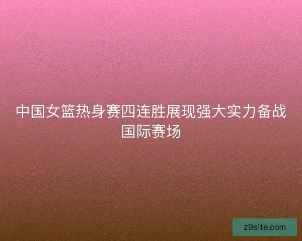 中国女篮热身赛四连胜展现强大实力备战国际赛场