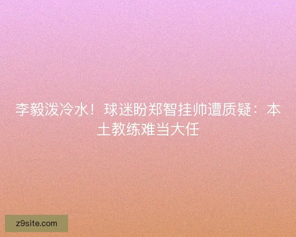 李毅泼冷水！球迷盼郑智挂帅遭质疑：本土教练难当大任