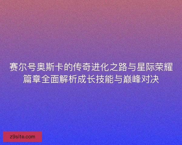 赛尔号奥斯卡的传奇进化之路与星际荣耀篇章全面解析成长技能与巅峰对决