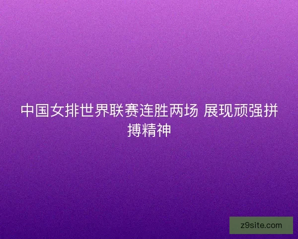 中国女排世界联赛连胜两场 展现顽强拼搏精神