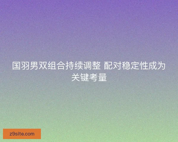 国羽男双组合持续调整 配对稳定性成为关键考量