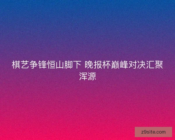 棋艺争锋恒山脚下 晚报杯巅峰对决汇聚浑源