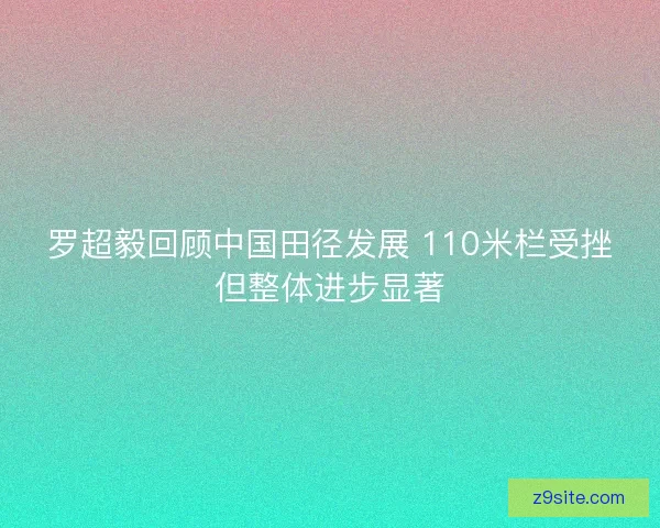 罗超毅回顾中国田径发展 110米栏受挫但整体进步显著
