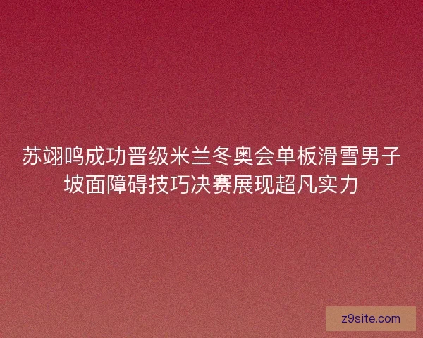 苏翊鸣成功晋级米兰冬奥会单板滑雪男子坡面障碍技巧决赛展现超凡实力