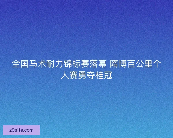 全国马术耐力锦标赛落幕 隋博百公里个人赛勇夺桂冠
