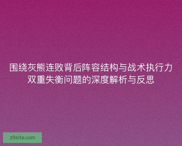 围绕灰熊连败背后阵容结构与战术执行力双重失衡问题的深度解析与反思