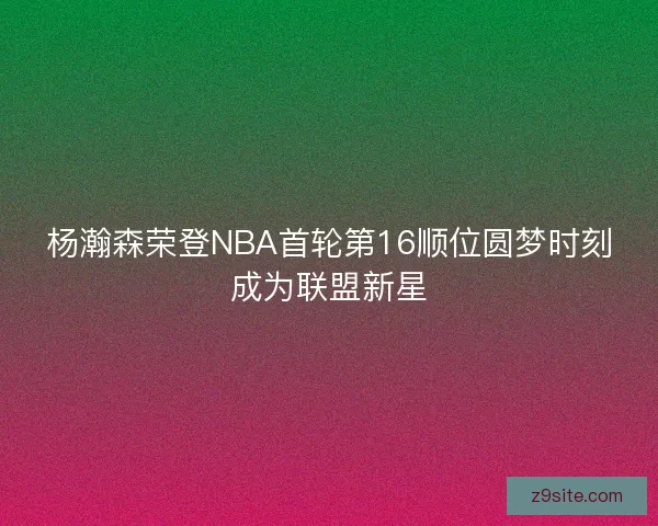 杨瀚森荣登NBA首轮第16顺位圆梦时刻成为联盟新星