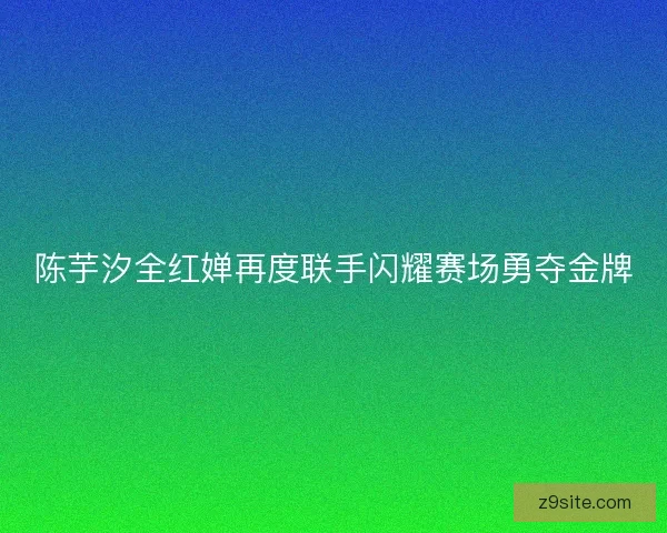 陈芋汐全红婵再度联手闪耀赛场勇夺金牌