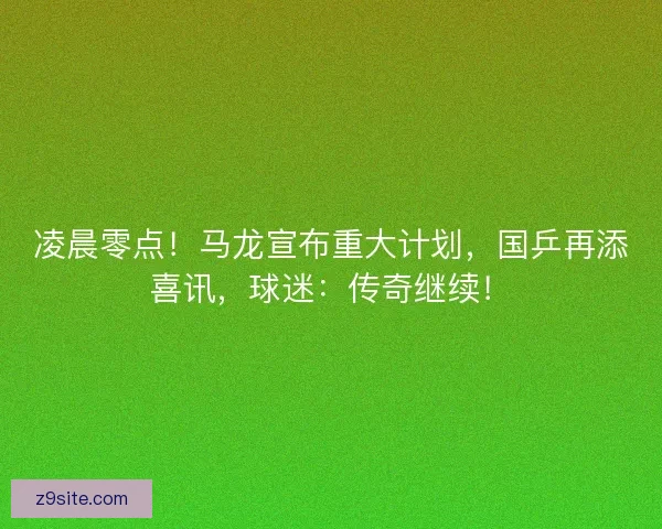 凌晨零点！马龙宣布重大计划，国乒再添喜讯，球迷：传奇继续！