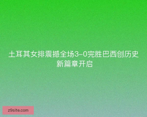 土耳其女排震撼全场3-0完胜巴西创历史 新篇章开启