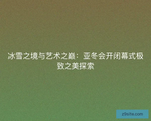 冰雪之境与艺术之巅：亚冬会开闭幕式极致之美探索