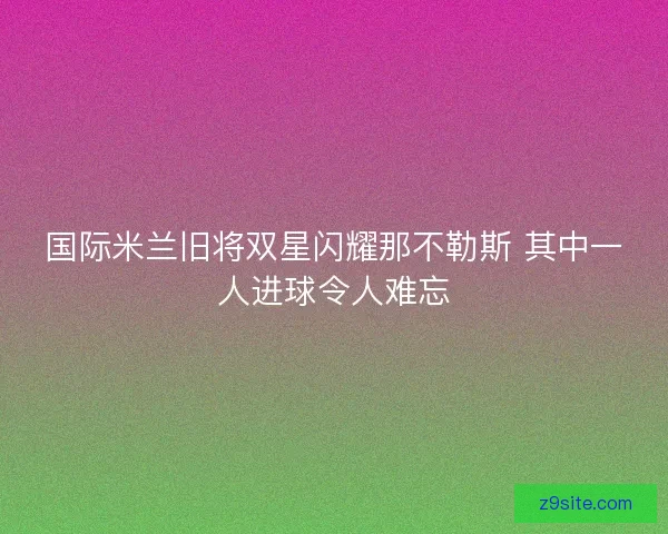国际米兰旧将双星闪耀那不勒斯 其中一人进球令人难忘
