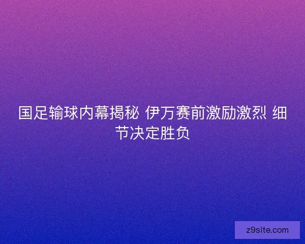 国足输球内幕揭秘 伊万赛前激励激烈 细节决定胜负