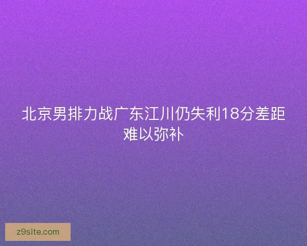 北京男排力战广东江川仍失利18分差距难以弥补