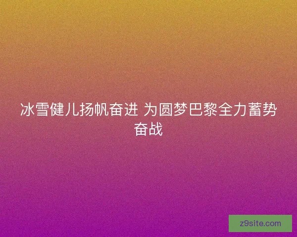 冰雪健儿扬帆奋进 为圆梦巴黎全力蓄势奋战